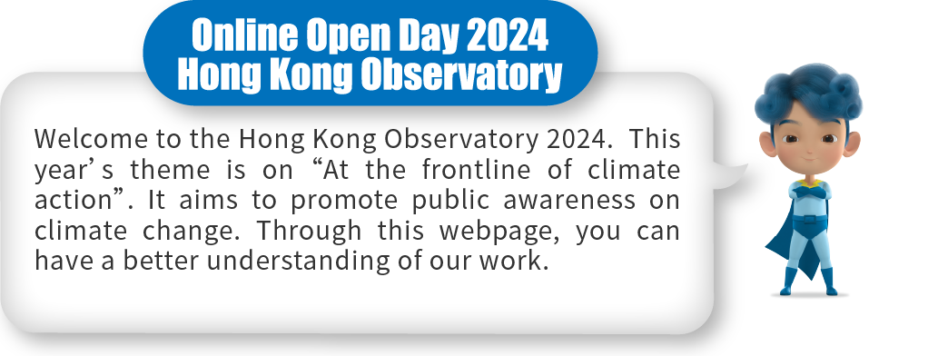 Welcome to the Hong Kong Observatory 2024.  This year’s theme is on “At the frontline of climate action”. It aims to promote public awareness on climate change. Through this webpage, you can have a better understanding of our work.