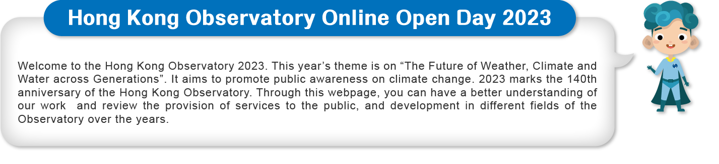 Welcome to the Hong Kong Observatory 2023. This year’s theme is on “The Future of Weather, Climate and Water across Generations”. It aims to promote public awareness on climate change. 2023 marks the 140th anniversary of the Hong Kong Observatory. Through this webpage, you can have a better understanding of our work  and review the provision of services to the public, and development in different fields of the Observatory over the years.