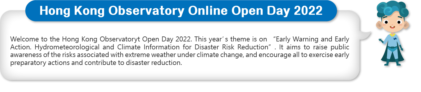 Welcome to the Hong Kong Observatoryt Open Day 2022. This year’s theme is on “Early Warning and Early Action. Hydrometeorological and Climate Information for Disaster Risk Reduction”. It aims to raise public awareness of the risks associated with extreme weather under climate change, and encourage all to exercise early preparatory actions and contribute to disaster reduction.