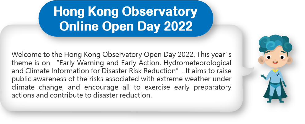 Welcome to the Hong Kong Observatoryt Open Day 2022. This year’s theme is on “Early Warning and Early Action. Hydrometeorological and Climate Information for Disaster Risk Reduction”. It aims to raise public awareness of the risks associated with extreme weather under climate change, and encourage all to exercise early preparatory actions and contribute to disaster reduction.