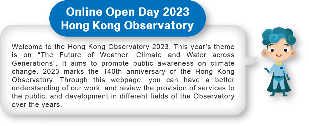 Welcome to the Hong Kong Observatory 2023. This year’s theme is on “The Future of Weather, Climate and Water across Generations”. It aims to promote public awareness on climate change. 2023 marks the 140th anniversary of the Hong Kong Observatory. Through this webpage, you can have a better understanding of our work  and review the provision of services to the public, and development in different fields of the Observatory over the years.