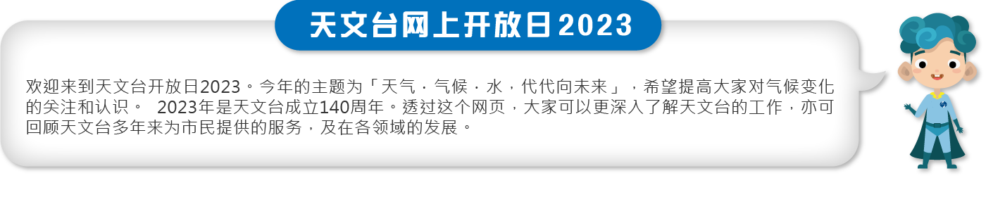 欢迎来到天文台开放日2023。今年的主题为「天气．气候．水，代代向未来」，希望提高大家对气候变化的关注和认识。2023年是天文台成立140周年。透过这个网页，大家可以更深入了解天文台的工作，亦可回顾天文台多年来为市民提供的服务，及在各领域的发展。
欢迎来到天文台开放日2023。今年的主题为「天气．气候．水，代代向未来」，希望提高大家对气候变化的关注和认识。2023年是天文台成立140周年。透过这个网页，大家可以更深入了解天文台的工作，亦可回顾天文台多年来为市民提供的服务，及在各领域的发展。