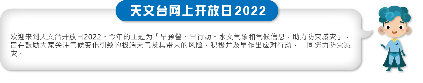 欢迎来到天文台开放日2022。今年的主题为「早预警、早行动。水文气象和气候信息，助力防灾减灾」，旨在鼓励大家关注气候变化引致的极端天气及其带来的风险，积极并及早作出应对行动，一同努力防灾减灾。