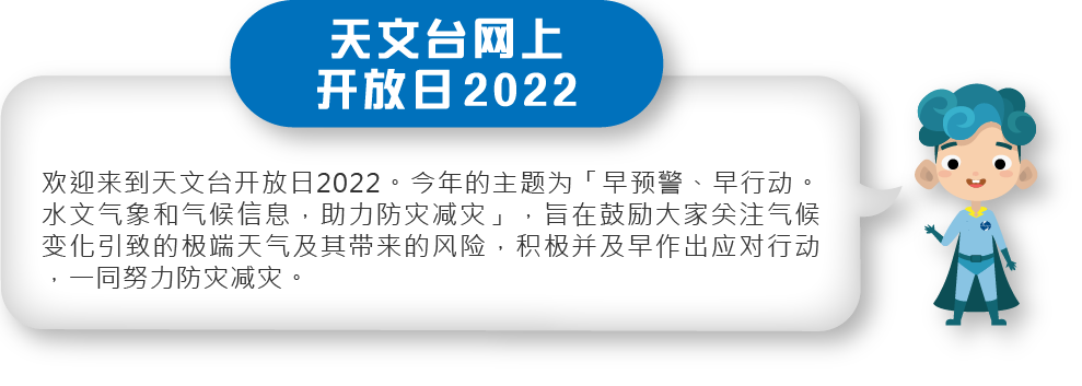 欢迎来到天文台开放日2022。今年的主题为「早预警、早行动。水文气象和气候信息，助力防灾减灾」，旨在鼓励大家关注气候变化引致的极端天气及其带来的风险，积极并及早作出应对行动，一同努力防灾减灾。
