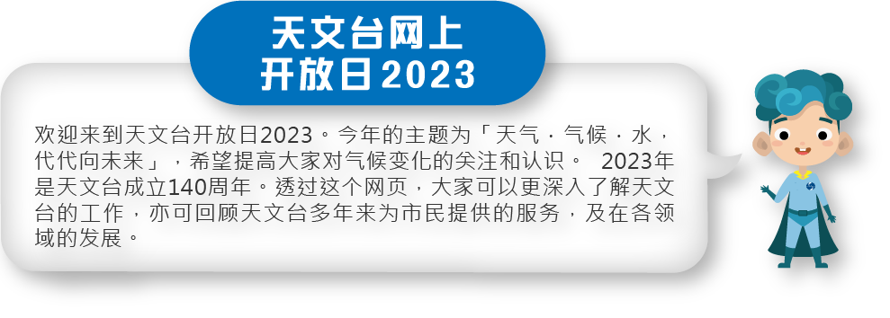 欢迎来到天文台开放日2023。今年的主题为「天气．气候．水，代代向未来」，希望提高大家对气候变化的关注和认识。2023年是天文台成立140周年。透过这个网页，大家可以更深入了解天文台的工作，亦可回顾天文台多年来为市民提供的服务，及在各领域的发展。
欢迎来到天文台开放日2023。今年的主题为「天气．气候．水，代代向未来」，希望提高大家对气候变化的关注和认识。2023年是天文台成立140周年。透过这个网页，大家可以更深入了解天文台的工作，亦可回顾天文台多年来为市民提供的服务，及在各领域的发展。