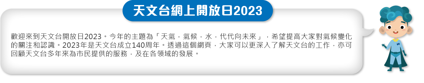 歡迎來到天文台開放日2023。今年的主題為「天氣．氣候．水，代代向未來」，希望提高大家對氣候變化的關注和認識。2023年是天文台成立140周年。透過這個網頁，大家可以更深入了解天文台的工作，亦可回顧天文台多年來為市民提供的服務，及在各領域的發展。