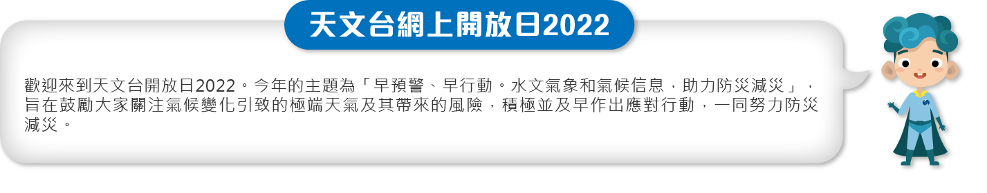 歡迎來到天文台開放日2022。今年的主題為「早預警、早行動。水文氣象和氣候信息，助力防災減災」，旨在鼓勵大家關注氣候變化引致的極端天氣及其帶來的風險，積極並及早作出應對行動，一同努力防災減災。