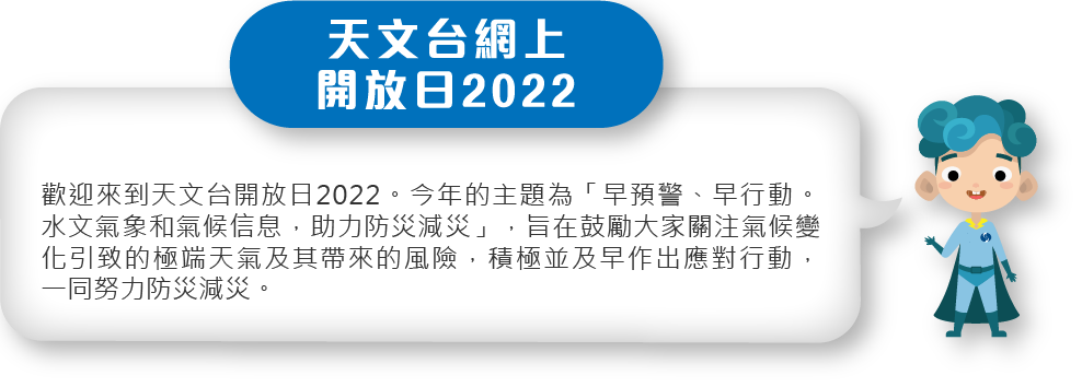 歡迎來到天文台開放日2022。今年的主題為「早預警、早行動。水文氣象和氣候信息，助力防災減災」，旨在鼓勵大家關注氣候變化引致的極端天氣及其帶來的風險，積極並及早作出應對行動，一同努力防災減災。