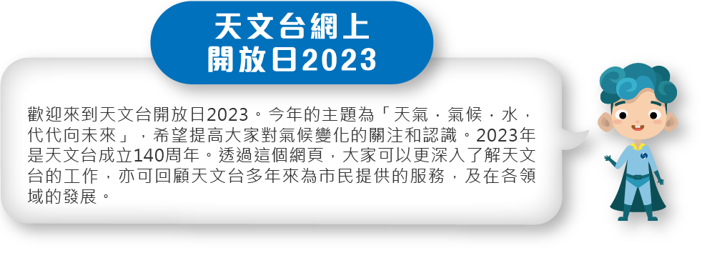歡迎來到天文台開放日2023。今年的主題為「天氣．氣候．水，代代向未來」，希望提高大家對氣候變化的關注和認識。2023年是天文台成立140周年。透過這個網頁，大家可以更深入了解天文台的工作，亦可回顧天文台多年來為市民提供的服務，及在各領域的發展。